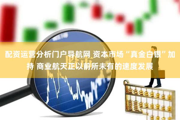 配资运营分析门户导航网 资本市场“真金白银”加持 商业航天正以前所未有的速度发展