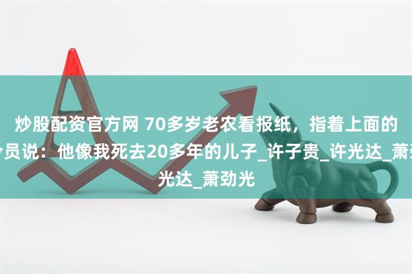 炒股配资官方网 70多岁老农看报纸，指着上面的司令员说：他像我死去20多年的儿子_许子贵_许光达_萧劲光