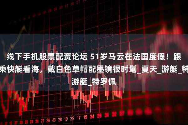 线下手机股票配资论坛 51岁马云在法国度假！跟朋友乘快艇看海，戴白色草帽配墨镜很时髦_夏天_游艇_特罗佩