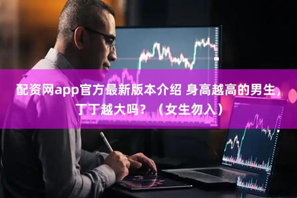 配资网app官方最新版本介绍 身高越高的男生，丁丁越大吗？（女生勿入）