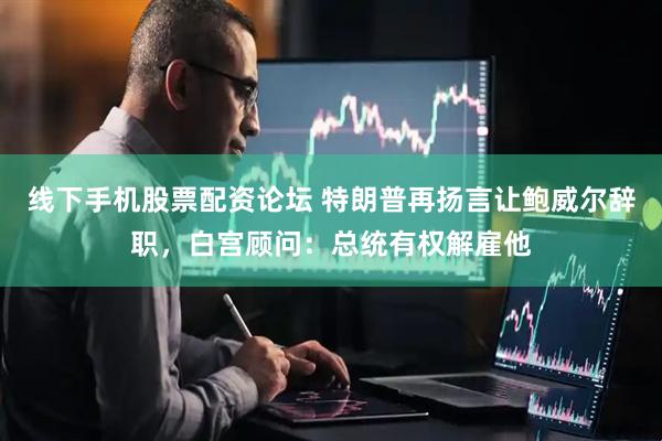 线下手机股票配资论坛 特朗普再扬言让鲍威尔辞职，白宫顾问：总统有权解雇他