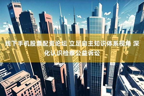 线下手机股票配资论坛 立足自主知识体系视角 深化认识检察公益诉讼