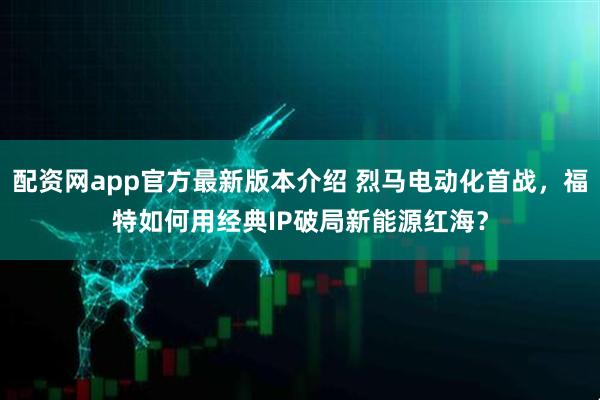 配资网app官方最新版本介绍 烈马电动化首战，福特如何用经典IP破局新能源红海？