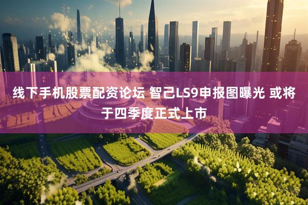 线下手机股票配资论坛 智己LS9申报图曝光 或将于四季度正式上市