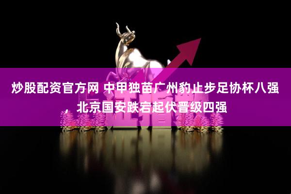 炒股配资官方网 中甲独苗广州豹止步足协杯八强，北京国安跌宕起伏晋级四强
