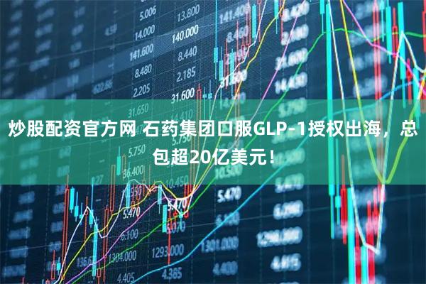 炒股配资官方网 石药集团口服GLP-1授权出海，总包超20亿美元！