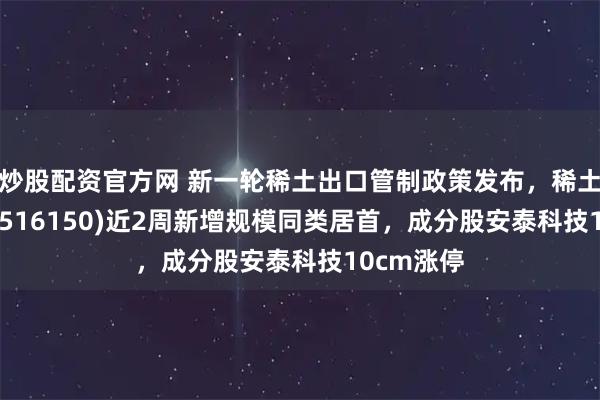 炒股配资官方网 新一轮稀土出口管制政策发布，稀土ETF嘉实(516150)近2周新增规模同类居首，成分股安泰科技10cm涨停