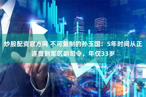 炒股配资官方网 不可复制的孙玉国：5年时间从正连提到军区副司令，年仅33岁